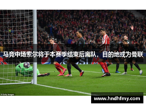 马竞中场索尔将于本赛季结束后离队，目的地或为曼联