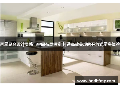 西厨岛台设计灵感与空间布局探索 打造高效美观的开放式厨房体验