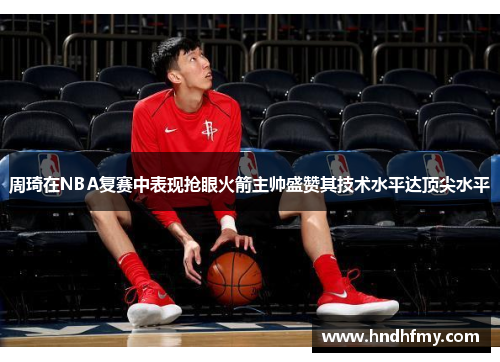 周琦在NBA复赛中表现抢眼火箭主帅盛赞其技术水平达顶尖水平