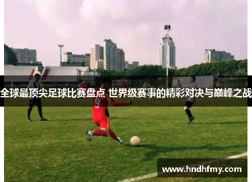 全球最顶尖足球比赛盘点 世界级赛事的精彩对决与巅峰之战