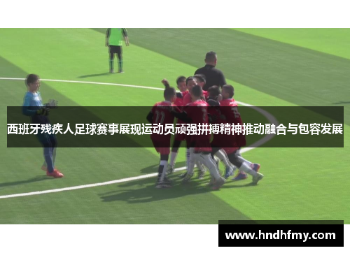 西班牙残疾人足球赛事展现运动员顽强拼搏精神推动融合与包容发展
